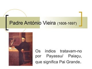 Padre António Vieira (1608-1697) 
Os índios tratavam-no 
por Payassu/ Paiaçu, 
que significa Pai Grande. 
 