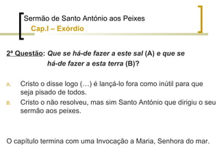 Sermão de Santo António aos Peixes 
Cap.I – Exórdio 
2ª Questão: Que se há-de fazer a este sal (A) e que se 
há-de fazer a esta terra (B)? 
A. Cristo o disse logo (…) é lançá-lo fora como inútil para que 
seja pisado de todos. 
B. Cristo o não resolveu, mas sim Santo António que dirigiu o seu 
sermão aos peixes. 
O capítulo termina com uma Invocação a Maria, Senhora do mar. 
 