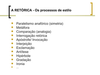 A RETÓRICA - Os processos de estilo 
 Paralelismo anafórico (simetria) 
 Metáfora 
 Comparação (analogia) 
 Interrogação retórica 
 Apóstrofe/ Invocação 
 Interjeição 
 Exclamação 
 Antítese 
 Hipérbole 
 Gradação 
 Ironia 
 … 
 