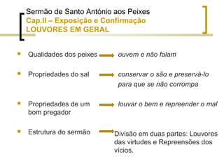 Sermão de Santo António aos Peixes 
Cap.II – Exposição e Confirmação 
LOUVORES EM GERAL 
 Qualidades dos peixes 
 Propriedades do sal 
 Propriedades de um 
bom pregador 
 Estrutura do sermão 
ouvem e não falam 
conservar o são e preservá-lo 
para que se não corrompa 
louvar o bem e repreender o mal 
Divisão em duas partes: Louvores 
das virtudes e Repreensões dos 
vícios. 
 