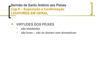 Sermão de Santo António aos Peixes 
Cap.II – Exposição e Confirmação 
LOUVORES EM GERAL 
 VIRTUDES DOS PEIXES 
 são obedientes 
 são livres – não se domam nem domesticam 
 