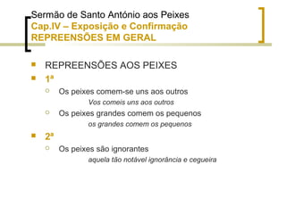 Sermão de Santo António aos Peixes 
Cap.IV – Exposição e Confirmação 
REPREENSÕES EM GERAL 
 REPREENSÕES AOS PEIXES 
 1ª 
 Os peixes comem-se uns aos outros 
Vos comeis uns aos outros 
 Os peixes grandes comem os pequenos 
os grandes comem os pequenos 
 2ª 
 Os peixes são ignorantes 
aquela tão notável ignorância e cegueira 
 