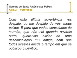 Sermão de Santo António aos Peixes 
Cap.VI – Peroração 
Com esta última advertência vos 
despido, ou me despido de vós, meus 
peixes. E para que vades consolados do 
sermão, que não sei quando ouvireis 
outro, quero-vos aliviar de uma 
desconsolação mui antiga, com que 
todos ficastes desde o tempo em que se 
publicou o Levítico. 
 