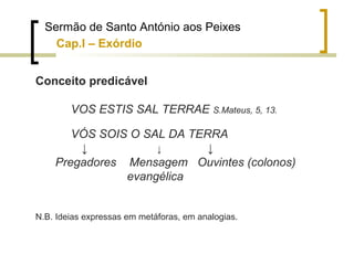 Sermão de Santo António aos Peixes 
Cap.I – Exórdio 
Conceito predicável 
VOS ESTIS SAL TERRAE S.Mateus, 5, 13. 
VÓS SOIS O SAL DA TERRA 
↓ ↓ ↓ 
Pregadores Mensagem Ouvintes (colonos) 
evangélica 
N.B. Ideias expressas em metáforas, em analogias. 
 
