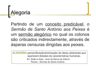Alegoria 
Partindo de um conceito predicável, o 
Sermão de Santo António aos Peixes é 
um sermão alegórico no qual os colonos 
são criticados indirectamente, através de 
ásperas censuras dirigidas aos peixes. 
 