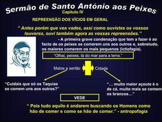 Sermão de Santo António aos Peixes Capítulo IV “  Antes porém que vos vades, assi como ouvistes os vossos louvores, ouvi também agora as vossas repreensões.” - A primeira grave condenação que tem a fazer é ao facto de os peixes se comerem uns aos outros e, sobretudo, os maiores comerem os mais pequenos (ictiofagia). “ Olhai, peixes, lá do mar para a terra.” Matos e sertão Cidade VEDE “ Cuidais que só os Taquias se comem uns aos outros?” “…  muito maior açoute é o de cá, muito mais se comem os brancos…” “  Pois tudo aquilo é andarem buscando os Homens como hão de comer e como se hão de comer.” - antropofagia REPREENSÃO DOS VÍCIOS EM GERAL 