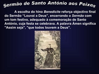 Sermão de Santo António aos Peixes A escolha do hino  Benedicite  reforça objectivo final do Sermão “Louvai a Deus”, encerrando o  Sermão  com um tom festivo, adequado à comemoração de Santo António, cuja festa se celebrava. A palavra Ámen significa "Assim seja", "que todos louvem a Deus".  