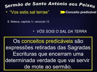 Sermão de Santo António aos Peixes “ Vos estis sal terrae” S. Mateus, capítulo V, versículo 13 VÓS SOIS O SAL DA TERRA Os  conceitos predicáveis  são expressões retiradas das Sagradas Escrituras que encerram uma determinada verdade que vai servir  de mote ao sermão. Conceito predicável 