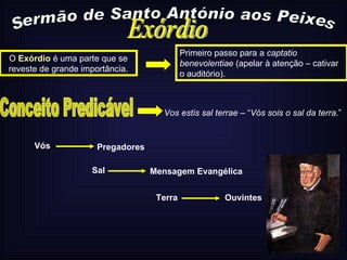 Sermão de Santo António aos Peixes Primeiro passo para a  captatio benevolentiae  (apelar à atenção – cativar o auditório). O  Exórdio  é uma parte que se reveste de grande importância. Exórdio Conceito Predicável Vos estis sal terrae –  “ Vós sois o sal da terra .” Pregadores  Vós Sal  Mensagem Evangélica  Terra  Ouvintes  