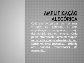 AMPLIFICAÇÃO
ALEGÓRICA
Cada um dos peixes, com as suas
virtudes ou defeitos, é uma
amplificação alegórica, cujo
destinatário são os homens. Cada
peixe “transporta” uma mensagem
(uma crítica, uma advertência, um
conselho, uma sugestão…) dirigida
aos homens “moradores do
Maranhão”
 