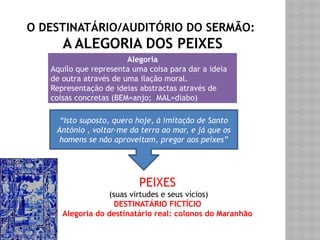 O DESTINATÁRIO/AUDITÓRIO DO SERMÃO:
A ALEGORIA DOS PEIXES
Alegoria
Aquilo que representa uma coisa para dar a ideia
de outra através de uma ilação moral.
Representação de ideias abstractas através de
coisas concretas (BEM=anjo; MAL=diabo)
“Isto suposto, quero hoje, à imitação de Santo
António , voltar-me da terra ao mar, e já que os
homens se não aproveitam, pregar aos peixes”
PEIXES
(suas virtudes e seus vícios)
DESTINATÁRIO FICTÍCIO
Alegoria do destinatário real: colonos do Maranhão
 