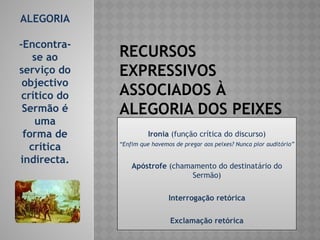 RECURSOS
EXPRESSIVOS
ASSOCIADOS À
ALEGORIA DOS PEIXES
Ironia (função crítica do discurso)
“Enfim que havemos de pregar aos peixes? Nunca pior auditório”
Apóstrofe (chamamento do destinatário do
Sermão)
Interrogação retórica
Exclamação retórica
ALEGORIA
-Encontra-
se ao
serviço do
objectivo
crítico do
Sermão é
uma
forma de
crítica
indirecta.
 