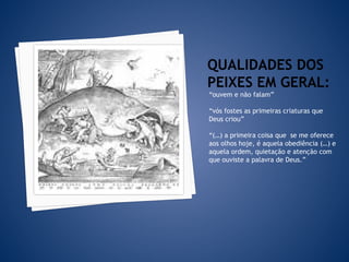 QUALIDADES DOS
PEIXES EM GERAL:
“ouvem e não falam”
“vós fostes as primeiras criaturas que
Deus criou”
“(…) a primeira coisa que se me oferece
aos olhos hoje, é aquela obediência (…) e
aquela ordem, quietação e atenção com
que ouviste a palavra de Deus.”
 