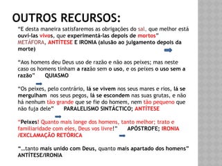 OUTROS RECURSOS:
“E desta maneira satisfaremos as obrigações do sal, que melhor está
ouvi-las vivos, que experimentá-las depois de mortos”
METÁFORA, ANTÍTESE E IRONIA (alusão ao julgamento depois da
morte)
“Aos homens deu Deus uso de razão e não aos peixes; mas neste
caso os homens tinham a razão sem o uso, e os peixes o uso sem a
razão” QUIASMO
“Os peixes, pelo contrário, lá se vivem nos seus mares e rios, lá se
mergulham nos seus pegos, lá se escondem nas suas grutas, e não
há nenhum tão grande que se fie do homem, nem tão pequeno que
não fuja dele” PARALELISMO SINTÁCTICO; ANTÍTESE
“Peixes! Quanto mais longe dos homens, tanto melhor; trato e
familiaridade com eles, Deus vos livre!” APÓSTROFE; IRONIA
/EXCLAMAÇÃO RETÓRICA
“…tanto mais unido com Deus, quanto mais apartado dos homens”
ANTÍTESE/IRONIA
 
