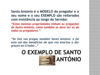 O EXEMPLO DE SANTO
ANTÓNIO
Santo António é o MODELO do pregador e o
seu nome e o seu EXEMPLO são reiterados
com insistência ao longo do Sermão:
“Estas mesmas propriedades tinham as pregações
de Santo António, como também as deve ter as de
todos os pregadores.”
“Se isto vos pregou também Santo António- e foi
este um dos benefícios de que vos exortou a dar
graças ao Criador…”
 
