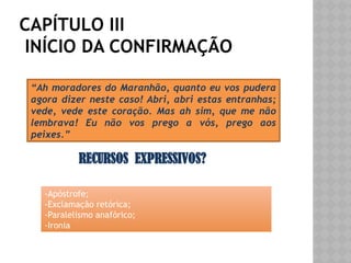 CAPÍTULO III
INÍCIO DA CONFIRMAÇÃO
“Ah moradores do Maranhão, quanto eu vos pudera
agora dizer neste caso! Abri, abri estas entranhas;
vede, vede este coração. Mas ah sim, que me não
lembrava! Eu não vos prego a vós, prego aos
peixes.”
RECURSOS EXPRESSIVOS?
-Apóstrofe;
-Exclamação retórica;
-Paralelismo anafórico;
-Ironia
 