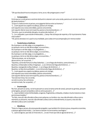 "Oh que boadoutrinaera estapara a terra,se eu não pregarapara o mar!"
o Comparações:
Certoque se a este peixe ovestiramde burel e oataram com uma corda,pareciaum retrato marítimo
de Santo António."
"O que é a baleiaentre ospeixes,eraogigante Goliasentre oshomens."
"(...) comaquele seucapelonacabeça,parece um monge;
com aquelesseusraiosestendidos,parece umaestrela;
com aquele nãoterossonemespinha,parece amesmabrandura (...)"
"Ascores, que nocamaleãosão gala,no polvosãomalícia (...)"
"(...) e o salteador,que estáde emboscada(...) lança-lhe osbraçosde repente,e fá-loprisioneiro.Fizera
maisJudas?"
"Vê,peixe aleivosoe vil,qual é atua maldade,poisJudasemtuacomparação já é menostraidor
o Paralelismose Anáforas:
Ou é porque o sal não salga,e os pregadores...;
ou porque a terra se não deixasalgar,e osouvintes...
Ou é porque o sal não salga,e os pregadores...;
ou porque a terra se não deixasalgar,e osouvintes...
Ou é porque o sal não salga,e os pregadores...;
ou porque a terra se não deixasalgar,e osouvintes..."
"Deixaaspraças, vai-se àspraias;
deixaaterra, vai-se aomar..."
"Quantos,correndofortunana NauSoberba(...),se alíngua de António,comorémora(...)
Quantos,embarcadosnaNau Vingança(...),se arémora da línguade António(...)
Quantos,navegandonaNauCobiça (...),se alíngua de António(...)
Quantos,na NauSensualidade(...),se arémorada língua de António(...)"
"(...) comaquele seucapelonacabeça,parece um monge;
com aquelesseusraiosestendidos,parece umaestrela;
com aquele nãoterossonemespinha,parece amesmabrandura (...)"
"Se está noslimos,faz-se verde;
se está na areia,faz-se branco;
se está nolodo,faz-se pardo(...)"
o Enumeração:
No mar,pescamas canas, na terra pescamas varas (e tanta sorte de varas); pescamas ginetas,pescam
as bengalas,pescamosbastõese até os cetrospescam(...)"
"(...) que tambémnelasháfalsidades,enganos,fingimentos,embustes,ciladase muitomaiorese mais
perniciosastraições."
"Eu falo,masvós não ofendeisaDeuscom palavras;eulembro-me,masnãoofendeisaDeuscoma
memória;eudiscorro,masvós nãoofendeisaDeuscomo entendimento;euquero,masvósnão
ofendeisaDeuscoma vontade."
o Metáforas
"Esta é a língua,peixes,dovossogrande pregador,que tambémfoi rémoravossa,enquantooouvistes;
e porque agoraestá muda(...) se veeme choram na terratantos naufrágios."
"(...) poisàságuias,que são os lincesdoar (...) e aos lincesque sãoas águiasda terra(...)"
 