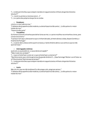 "(...) onde permite Deusque estejamvivendoemcegueiratantosmilharesde genteshátantos
séculos?!"
" (...) vestiroupintaras mesmascores(...)"
"(...) e o polvodosprópriosbraçosfaz as cordas
o Paradoxos:
a terra e o mar tudoera mar."
"E debaixodestaaparênciatãomodesta,oudestahipocrisiatãosanta(...) oditopolvoé o maior
traidordo mar."
"hipocrisiatãosanta"
o Trocadilhos
Os homenstiveramentranhasparadeitarJonasaomar, e o peixe recolheunasentranhasaJonas,para
o levarvivoà terra."
"E porque nemaqui o deixavamosque o tinhamdeixado,primeirodeixouLisboa,depoisCoimbra,e
finalmentePortugal."
"(...) opeixe abriuaboca contra quemse lavava,e SantoAntónioabriaa sua contra os que se não
queriamlavar."
o Interrogaçõesretóricas
qual será,ou qual pode ser,a causa destacorrupção?"
"Nãoé tudoisto verdade?"
"(...) que se há de fazera este sal,e que se há de fazera estaterra?"
"Que farianeste caso o ânimogenerosodogrande António?(...) Que farialogo?Retirar-se-ia?Calar-se-
ia? Dissimularia?Dariatempoaotempo?"
"(...) onde permite Deusque estejamvivendoemcegueiratantosmilhares de genteshátantos
séculos?!"
o Ironia
Mas ah sim, que me não lembrava!Eunão pregoa vós,pregoaos peixes."
"E debaixodestaaparênciatãomodesta,oudestahipocrisiatãosanta(...) oditopolvoé o maior
traidordo mar."
 