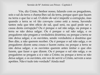 Sermão de Stº António aos Peixes - Capítulo I 
Vós, diz Cristo, Senhor nosso, falando com os pregadores, 
sois o sal da terra e chama-lhes sal da terra, porque quer que façam 
na terra o que faz o sal. O efeito  
do sal é impedir a corrupção, mas 
quando a terra se vê tão corrupta como está a nossa, havendo 
tantos nela que têm ofício de sal, qual será, ou qual pode ser a 
causa desta corrupção? Ou é porque o sal não salga, ou porque a 
terra se não deixa salgar. Ou é porque o sal não salga, e os 
pregadores não pregam a verdadeira doutrina; ou porque a terra se 
não deixa salgar, e os ouvintes, sendo verdadeira a doutrina que 
lhes dão, a não querem receber. Ou é porque o sal não salga, e os 
pregadores dizem uma cousa e fazem outra; ou porque a terra se 
não deixa salgar, e os ouvintes querem antes imitar o que eles 
fazem, que fazer o que dizem. Ou é porque o sal não salga, e os 
pregadores se pregam a si e não a Cristo; ou porque a terra se não 
deixa salgar, e os ouvintes, em vez de servir a Cristo, servem a seus 
apetites. Não é tudo isto verdade? Ainda mal! 
 