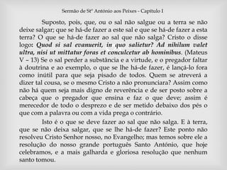 Sermão de Stº António aos Peixes - Capítulo I 
Suposto, pois, que, ou o sal não salgue ou a terra se não 
deixe salgar; que se há-de fazer a este sal e que se há-de fazer a esta 
terra? O que se há-de fazer ao sal que não salga? Cristo o disse 
logo: Quod si sal evanuerit,  
in quo salietur? Ad nihilum valet 
ultra, nisi ut mittatur foras et conculcetur ab hominibus. (Mateus 
V – 13) Se o sal perder a substância e a virtude, e o pregador faltar 
à doutrina e ao exemplo, o que se lhe há-de fazer, é lançá-lo fora 
como inútil para que seja pisado de todos. Quem se atreverá a 
dizer tal cousa, se o mesmo Cristo a não pronunciara? Assim como 
não há quem seja mais digno de reverência e de ser posto sobre a 
cabeça que o pregador que ensina e faz o que deve; assim é 
merecedor de todo o desprezo e de ser metido debaixo dos pés o 
que com a palavra ou com a vida prega o contrário. 
Isto é o que se deve fazer ao sal que não salga. E à terra, 
que se não deixa salgar, que se lhe há-de fazer? Este ponto não 
resolveu Cristo Senhor nosso, no Evangelho; mas temos sobre ele a 
resolução do nosso grande português Santo António, que hoje 
celebramos, e a mais galharda e gloriosa resolução que nenhum 
santo tomou. 
 