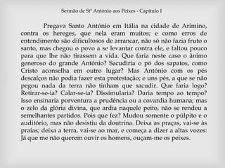 Sermão de Stº António aos Peixes - Capítulo I 
Pregava Santo António em Itália na cidade de Arimino, 
contra os hereges, que nela eram muitos; e como erros de 
entendimento são dificultosos  
de arrancar, não só não fazia fruto o 
santo, mas chegou o povo a se levantar contra ele, e faltou pouco 
para que lhe não tirassem a vida. Que faria neste caso o ânimo 
generoso do grande António? Sacudiria o pó dos sapatos, como 
Cristo aconselha em outro lugar? Mas António com os pés 
descalços não podia fazer esta protestação; e uns pés, a que se não 
pegou nada da terra não tinham que sacudir. Que faria logo? 
Retirar-se-ia? Calar-se-ia? Dissimularia? Daria tempo ao tempo? 
Isso ensinaria porventura a prudência ou a covardia humana; mas 
o zelo da glória divina, que ardia naquele peito, não se rendeu a 
semelhantes partidos. Pois que fez? Mudou somente o púlpito e o 
auditório, mas não desistiu da doutrina. Deixa as praças, vai-se às 
praias; deixa a terra, vai-se ao mar, e começa a dizer a altas vozes: 
Já que me não querem ouvir os homens, ouçam-me os peixes. 
 