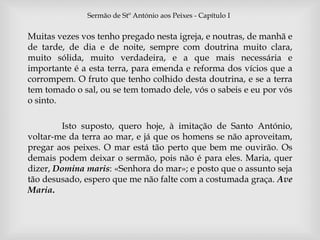 Sermão de Stº António aos Peixes - Capítulo I 
Muitas vezes vos tenho pregado nesta igreja, e noutras, de manhã e 
de tarde, de dia e de noite, sempre com doutrina muito clara, 
muito sólida, muito verdadeira,  
e a que mais necessária e 
importante é a esta terra, para emenda e reforma dos vícios que a 
corrompem. O fruto que tenho colhido desta doutrina, e se a terra 
tem tomado o sal, ou se tem tomado dele, vós o sabeis e eu por vós 
o sinto. 
Isto suposto, quero hoje, à imitação de Santo António, 
voltar-me da terra ao mar, e já que os homens se não aproveitam, 
pregar aos peixes. O mar está tão perto que bem me ouvirão. Os 
demais podem deixar o sermão, pois não é para eles. Maria, quer 
dizer, Domina maris: «Senhora do mar»; e posto que o assunto seja 
tão desusado, espero que me não falte com a costumada graça. Ave 
Maria. 
 