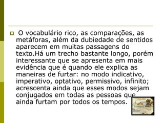     O vocabulário rico, as comparações, as
    metáforas, além da dubiedade de sentidos
    aparecem em muitas passagens do
    texto.Há um trecho bastante longo, porém
    interessante que se apresenta em mais
    evidência que é quando ele explica as
    maneiras de furtar: no modo indicativo,
    imperativo, optativo, permissivo, infinito;
    acrescenta ainda que esses modos sejam
    conjugados em todas as pessoas que
    ainda furtam por todos os tempos.
 