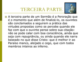 TERCEIRA PARTE
   A terceira parte de um Sermão é a Peroração que
    é o momento que além de finalizá-lo, os ouvintes
    são conclamados a seguirem a prática das
    virtudes propostas como se percebe quando ele
    faz com que o ouvinte pense sobre sua citação:
    não se pode calar com boa consciência, ainda que
    seja com repugnância, ou ainda quando ele narra
    baseado no que disse Cristo: que é melhor ir ao
    Paraíso manco, aleijado e cego, que com todos
    membros inteiros ao inferno.
 