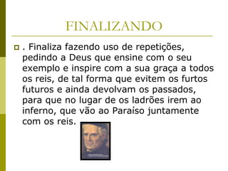 FINALIZANDO
   . Finaliza fazendo uso de repetições,
    pedindo a Deus que ensine com o seu
    exemplo e inspire com a sua graça a todos
    os reis, de tal forma que evitem os furtos
    futuros e ainda devolvam os passados,
    para que no lugar de os ladrões irem ao
    inferno, que vão ao Paraíso juntamente
    com os reis.
 