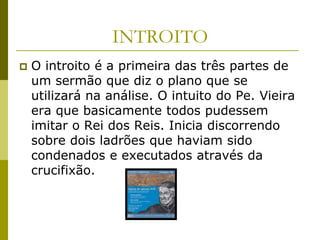 INTROITO
   O introito é a primeira das três partes de
    um sermão que diz o plano que se
    utilizará na análise. O intuito do Pe. Vieira
    era que basicamente todos pudessem
    imitar o Rei dos Reis. Inicia discorrendo
    sobre dois ladrões que haviam sido
    condenados e executados através da
    crucifixão.
 