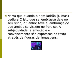    Narra que quando o bom ladrão (Dimas)
    pediu a Cristo que se lembrasse dele no
    seu reino, o Senhor teve a lembrança de
    que ambos se vissem no Paraíso. A
    subjetividade, a emoção e o
    convencimento são expressos no texto
    através de figuras de linguagens.
 