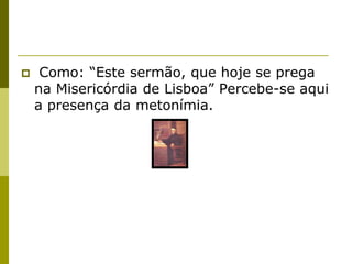     Como: “Este sermão, que hoje se prega
    na Misericórdia de Lisboa” Percebe-se aqui
    a presença da metonímia.
 