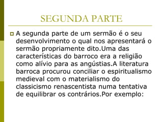 SEGUNDA PARTE
   A segunda parte de um sermão é o seu
    desenvolvimento o qual nos apresentará o
    sermão propriamente dito.Uma das
    características do barroco era a religião
    como alívio para as angústias.A literatura
    barroca procurou conciliar o espiritualismo
    medieval com o materialismo do
    classicismo renascentista numa tentativa
    de equilibrar os contrários.Por exemplo:
 