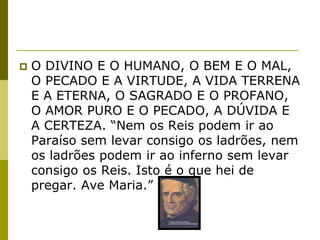    O DIVINO E O HUMANO, O BEM E O MAL,
    O PECADO E A VIRTUDE, A VIDA TERRENA
    E A ETERNA, O SAGRADO E O PROFANO,
    O AMOR PURO E O PECADO, A DÚVIDA E
    A CERTEZA. “Nem os Reis podem ir ao
    Paraíso sem levar consigo os ladrões, nem
    os ladrões podem ir ao inferno sem levar
    consigo os Reis. Isto é o que hei de
    pregar. Ave Maria.”
 