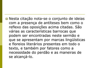   Nesta citação nota-se o conjunto de ideias
    com a presença de antíteses bem como o
    reflexo das oposições acima citadas. São
    várias as características barrocas que
    podem ser encontradas neste sermão e
    que se apresentam por marcas lingüísticas
    e floreios literários presentes em todo o
    texto, e também por fatores como a
    necessidade do perdão e as maneiras de
    se alcançá-lo.
 