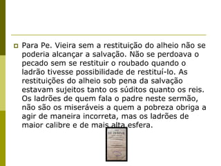    Para Pe. Vieira sem a restituição do alheio não se
    poderia alcançar a salvação. Não se perdoava o
    pecado sem se restituir o roubado quando o
    ladrão tivesse possibilidade de restituí-lo. As
    restituições do alheio sob pena da salvação
    estavam sujeitos tanto os súditos quanto os reis.
    Os ladrões de quem fala o padre neste sermão,
    não são os miseráveis a quem a pobreza obriga a
    agir de maneira incorreta, mas os ladrões de
    maior calibre e de mais alta esfera.
 