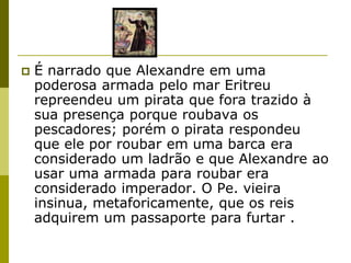    É narrado que Alexandre em uma
    poderosa armada pelo mar Eritreu
    repreendeu um pirata que fora trazido à
    sua presença porque roubava os
    pescadores; porém o pirata respondeu
    que ele por roubar em uma barca era
    considerado um ladrão e que Alexandre ao
    usar uma armada para roubar era
    considerado imperador. O Pe. vieira
    insinua, metaforicamente, que os reis
    adquirem um passaporte para furtar .
 