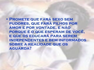 Promete que fará sexo sem pudores, que fará filhos por amor e por vontade, e não porque é o que esperam de você, e que os educará para serem independentes e bem informados sobre a realidade que os aguarda?  