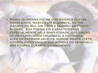 Mario Quintana foi um dos maiores poetas brasileiros. Nasceu em Alegrete, no Rio Grande do Sul, em 1906 e morreu em Porto Alegre.  Sua poesia foi caracterizada especialmente pela simplicidade, utilização de uma linguagem coloquial e cotidiana, além de exprimir um sutil humor. Neste texto o poeta expressou o que achava do sermão dos padres durante o casamento.  