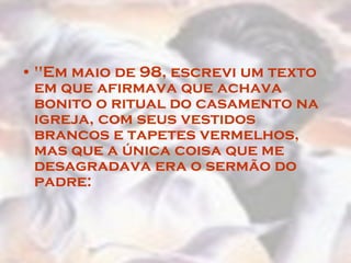"Em maio de 98, escrevi um texto em que afirmava que achava bonito o ritual do casamento na igreja, com seus vestidos brancos e tapetes vermelhos, mas que a única coisa que me desagradava era o sermão do padre:  