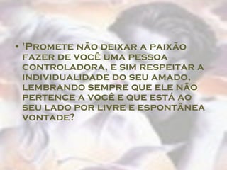 'Promete não deixar a paixão fazer de você uma pessoa controladora, e sim respeitar a individualidade do seu amado, lembrando sempre que ele não pertence a você e que está ao seu lado por livre e espontânea vontade?  