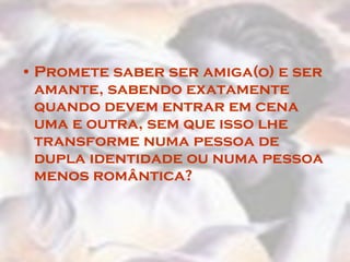 Promete saber ser amiga(o) e ser amante, sabendo exatamente quando devem entrar em cena uma e outra, sem que isso lhe transforme numa pessoa de dupla identidade ou numa pessoa menos romântica?  