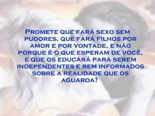 Promete que fará sexo sem pudores, que fará filhos por amor e por vontade, e não porque é o que esperam de você, e que os educará para serem independentes e bem informados sobre a realidade que os aguarda?  