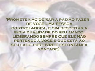 'Promete não deixar a paixão fazer de você uma pessoa controladora, e sim respeitar a individualidade do seu amado, lembrando sempre que ele não pertence a você e que está ao seu lado por livre e espontânea vontade?  