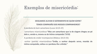 Exemplos de misericórdia:
DESEJAMOS ALIVIAR O SOFRIMENTO DE QUEM SOFRE?
TEMOS COMPAIXÃO DOS NOSSOS COMPANHEIROS?
A parábola do bom samaritano (Lucas 10:25-37)
-samaritano misericordioso-”Mas um samaritano que ia de viagem chegou ao pé
dele e, vendo-o, moveu-se de íntima compaixão.”(V33)
A parábola do credor incompassivo (Mateus 18:23-35)
-senhor (patrão) misericordioso-”Então, o senhor daquele servo, movido de
íntima compaixão, soltou-o e perdoou-lhe a dívida.”
 
