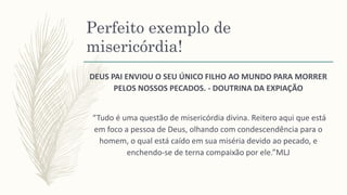 Perfeito exemplo de
misericórdia!
DEUS PAI ENVIOU O SEU ÚNICO FILHO AO MUNDO PARA MORRER
PELOS NOSSOS PECADOS. - DOUTRINA DA EXPIAÇÃO
“Tudo é uma questão de misericórdia divina. Reitero aqui que está
em foco a pessoa de Deus, olhando com condescendência para o
homem, o qual está caído em sua miséria devido ao pecado, e
enchendo-se de terna compaixão por ele.”MLJ
 