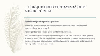 …PORQUE DEUS OS TRATARÁ COM
MISERICÓRDIA!
Podemos lançar as seguintes questões:
»Se eu for misericordioso para com as outras pessoas, Deus também será
misericordioso para comigo?
»Se eu perdoar aos outros, Deus também me perdoará?
MLJ apresenta-nos a sua perspetiva começando por desconstruir a ideia, que ele
acha de errónea, de que só poderemos ser perdoados por Deus se perdoarmos aos
outros, sendo que o tamanho do perdão divino seria equiparado ao tamanho do
nosso perdão para com os outros.
 