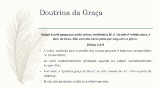 Doutrina da Graça
Porque é pela graça que estão salvos, mediante a fé. E isto não é mérito vosso, é
dom de Deus. Não vem das obras para que ninguém se glorie.
Efésios 2:8-9
– A única condição para o perdão dos nossos pecados é estarmos arrependidos
no nosso íntimo;
– Só serei verdadeiramente perdoado quando eu estiver verdadeiramente
arrependido;
– Aceitando a “gratuita graça de Deus”, eu não deveria ter em mim espírito de
vingança;
– Tendo sido perdoado, então eu também perdoo.
 
