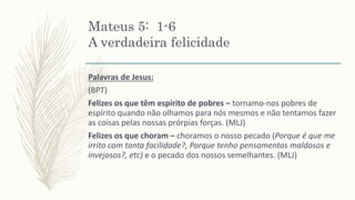 Mateus 5: 1-6
A verdadeira felicidade
Palavras de Jesus:
(BPT)
Felizes os que têm espírito de pobres – tornamo-nos pobres de
espírito quando não olhamos para nós mesmos e não tentamos fazer
as coisas pelas nossas prórpias forças. (MLJ)
Felizes os que choram – choramos o nosso pecado (Porque é que me
irrito com tanta facilidade?, Porque tenho pensamentos maldosos e
invejosos?, etc) e o pecado dos nossos semelhantes. (MLJ)
 