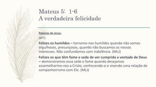Mateus 5: 1-6
A verdadeira felicidade
Palavras de Jesus:
(BPT)
Felizes os humildes – tornamo-nos humildes quando não somos
orgulhosos, presunçosos, quando não buscamos os nossos
interesses. Não confundamos com indolência. (MLJ)
Felizes os que têm fome e sede de ver cumprida a vontade de Deus
– demonstramos essa sede e fome quando desejamos
assemelharmo-nos a Cristo, conhecendo-o e vivendo uma relação de
companheirismo com Ele. (MLJ)
 